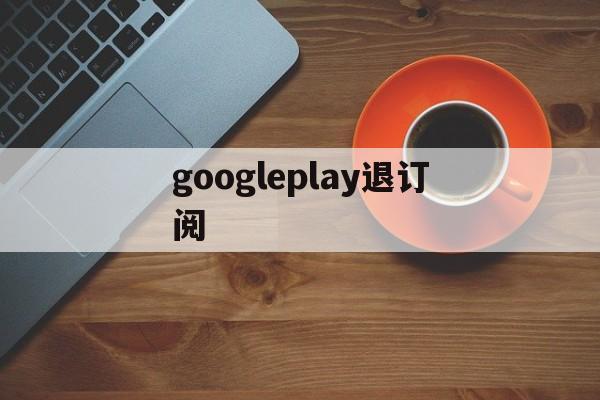 googleplay退订阅(google play怎么取消订阅)